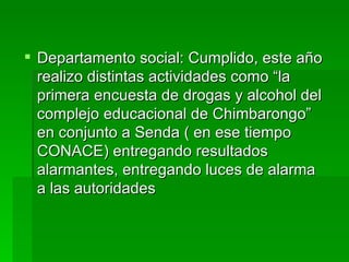  Departamento social: Cumplido, este año
  realizo distintas actividades como “la
  primera encuesta de drogas y alcohol del
  complejo educacional de Chimbarongo”
  en conjunto a Senda ( en ese tiempo
  CONACE) entregando resultados
  alarmantes, entregando luces de alarma
  a las autoridades
 