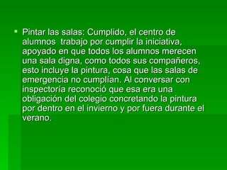  Pintar las salas: Cumplido, el centro de
  alumnos trabajo por cumplir la iniciativa,
  apoyado en que todos los alumnos merecen
  una sala digna, como todos sus compañeros,
  esto incluye la pintura, cosa que las salas de
  emergencia no cumplían. Al conversar con
  inspectoría reconoció que esa era una
  obligación del colegio concretando la pintura
  por dentro en el invierno y por fuera durante el
  verano.
 