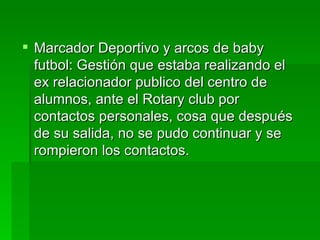  Marcador Deportivo y arcos de baby
  futbol: Gestión que estaba realizando el
  ex relacionador publico del centro de
  alumnos, ante el Rotary club por
  contactos personales, cosa que después
  de su salida, no se pudo continuar y se
  rompieron los contactos.
 