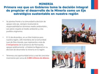 MINERIAPrimera vez que un Gobierno toma la decisión integral de propiciar el desarrollo de la Minería como un Eje estratégico sustentable en nuestra regiónSe plantea frente a la comunidad la decisión de apoyar este eje, siempre recalcando la responsabilidad en términos medio ambientales , con pleno respeto al medio ambiente y a los pueblos originarios.El 11 de diciembre, en un hito histórico para nuestra región, 226 miembros de la Comunidad Juan de Dios Aranda, que representa a más de  2 mil personas de la provincia de Parinacota, apoyan públicamente  al Gobierno Regional en su decisión de desarrollar la minería en la región. Tenemos una oportunidad única y real de concretar inversiones por cerca de 2.000 millones de dólares.