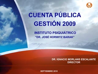 CUENTA PÚBLICA
 GESTIÓN 2009
 INSTITUTO PSIQUIÁTRICO
 “DR. JOSÉ HORWITZ BARAK”




             DR. IGNACIO MORLANS ESCALANTE
                        DIRECTOR


    SEPTIEMBRE 2010
 
