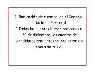 1. Radicación de cuentas en el Consejo
            Nacional Electoral.
 “ Todas las cuentas fueron radicadas el
     30 de diciembre, las cuentas de
 candidatos renuentes se radicaron en
             enero de 2012”.
 
