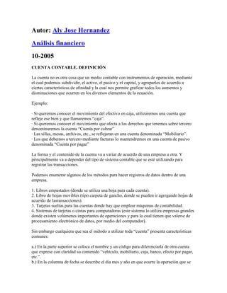 Autor: Aly Jose Hernandez
Análisis financiero
10-2005
CUENTA CONTABLE. DEFINICIÓN

La cuenta no es otra cosa que un medio contable con instrumentos de operación, mediante
el cual podemos subdividir, el activo, el pasivo y el capital, y agruparlos de acuerdo a
ciertas características de afinidad y la cual nos permite graficar todos los aumentos y
disminuciones que ocurren en los diversos elementos de la ecuación.

Ejemplo:

· Si queremos conocer el movimiento del efectivo en caja, utilizaremos una cuenta que
refleje ese bien y que llamaremos “caja”.
· Si queremos conocer el movimiento que afecta a los derechos que tenemos sobre tercero
denominaremos la cuenta “Cuenta por cobrar”
· Las sillas, mesas, archivos, etc., se reflejaran en una cuenta denominada “Mobiliario”.
· Los que debemos a tercero mediante facturas lo mantendremos en una cuenta de pasivo
denominada “Cuenta por pagar”

La forma y el contenido de la cuenta va a variar de acuerdo de una empresa a otra. Y
principalmente va a depender del tipo de sistema contable que se esté utilizando para
registrar las transacciones.

Podemos enumerar algunos de los métodos para hacer registros de datos dentro de una
empresa.

1. Libros empastados (donde se utiliza una hoja para cada cuenta).
2. Libro de hojas movibles (tipo carpeta de gancho, donde se pueden ir agregando hojas de
acuerdo de lasransacciones).
3. Tarjetas sueltas para las cuentas donde hay que emplear máquinas de contabilidad.
4. Sistemas de tarjetas o cintas para computadoras (este sistema lo utiliza empresas grandes
donde existen volúmenes importantes de operaciones y para lo cual tienen que valerse de
procesamiento electrónico de datos, por medio del computador).

Sin embargo cualquiera que sea el método a utilizar toda “cuenta” presenta características
comunes:

a.) En la parte superior se coloca el nombre y un código para diferenciarla de otra cuenta
que exprese con claridad su contenido “vehículo, mobiliario, caja, banco, efecto por pagar,
etc.”.
b.) En la columna de fecha se describe el día mes y año en que ocurre la operación que se
 