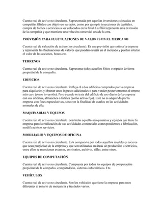 Cuenta real de activo no circulante. Representada por aquellas inversiones colocadas en
compañías filiales con objetivos variados, como por ejemplo inyecciones de capitales,
compra de bienes o servicios a ser colocados en la filial. La filial representa una extensión
de la compañía y que mantiene una relación comercial una de la otra.

PROVISIÓN PARA FLUCTUACIONES DE VALORES EN EL MERCADO

Cuenta real de valuación de activo (no circulante). Es una previsión que estima la empresa
y representa las fluctuaciones de valores que puedan ocurrir en el mercado y puedan afectar
el valor de las acciones, bonos etc.

TERRENOS

Cuenta real de activo no circulante. Representa todos aquellos Sitios o espacio de tierra
propiedad de la compañía.

EDIFICIOS

Cuenta real de activo no circulante. Refleja el o los edificios comprados por la empresa
para alquilarlos y obtener unos ingresos adicionales o para vender posteriormente el terreno
más caro (como inversión). Pero cuando se trata del edificio de uso diario de la empresa
con sus oficinas, almacenes o fábrica (como activo fijo). Este no es adquirido por la
empresa con fines especulativos, sino con la finalidad de usarlos en las actividades
normales de ella.

MAQUINARIAS Y EQUIPOS

Cuenta real de activo no circulante. Son todas aquellas maquinarias y equipos que tiene la
empresa para la realización de sus actividades comerciales correspondientes a fabricación,
modificación o servicios.

MOBILIARIO Y EQUIPOS DE OFICINA

Cuenta real de activo no circulante. Esta compuesto por todos aquellos muebles y enceres
que sean propiedad de la empresa y que son utilizados en áreas de producción o servicios,
entre ellos se mencionan estantes, escritorios, archivos, sillas, entre otros.

EQUIPOS DE COMPUTACIÓN

Cuenta real de activo no circulante. Compuesta por todos los equipos de computación
propiedad de la compañía, computadoras, sistemas informáticos. Etc.

VEHÍCULOS

Cuenta real de activo no circulante. Son los vehículos que tiene la empresa para usos
diferentes al reparto de mercancía y traslados varios.
 