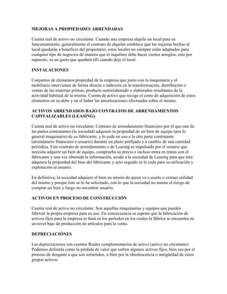 MEJORAS A PROPIEDADES ARRENDADAS

Cuenta real de activo no circulante. Cuando una empresa alquila un local para su
funcionamiento, generalmente el contrato de alquiler establece que las mejoras hechas al
local quedarán a beneficio del propietario, estos locales no siempre están adaptados para
cualquier tipo de negocios de manera que el inquilino debe hacer ciertos arreglos, esto por
supuesto, es un gasto que quedará allí cuando deje el local.

INSTALACIONES

Conjuntos de elementos propiedad de la empresa que junto con la maquinaria y el
mobiliario intervienen de forma directa o indirecta en la transformación, distribución o
ventas de las materias primas, producto semielaborado o elaborados resultantes de la
actividad habitual de la misma. Cuenta de activo que recoge el coste de adquisición de estos
elementos en su debe y en el haber las amortizaciones efectuadas sobre el mismo.

ACTIVOS ARRENDADOS BAJO CONTRATOS DE ARRENDAMIENTOS
CAPITALIZABLES (LEASING)

Cuenta real de activo no circulante. Contrato de arrendamiento financiero por el que una de
las partes contratantes (la sociedad) adquiere la propiedad de un bien de equipo (por lo
general maquinaria) de su fabricante, y lo cede en uso a la otra parte contratante
(arrendatario financiero o usuario) durante un plazo prefijado y a cambio de una cantidad
periódica. Este contrato de arrendamiento o de Leasing es impulsado por el usuario que
necesita adquirir un bien de equipo, comprueba su precio e incluso entra en tratos con el
fabricante y una vez obtenida la información, acude a la sociedad de Leasing para que ésta
adquiera la propiedad del bien del fabricante y acto seguido se le ceda para su utilización y
explotación al usuario.

En definitiva, la sociedad adquiere el bien en interés de quien va a usarlo o extraer utilidad
del mismo y porque éste se lo ha solicitado, con lo que la sociedad no asume el riesgo de
comprar un bien y luego no encontrar usuario.

ACTIVOS EN PROCESO DE CONSTRUCCIÓN

Cuenta real de activo no circulante. Son aquellas maquinarias y equipos que pueden
fabricar la propia empresa para su uso. En consecuencia se supone que la fabricación de
activos fijos para la empresa se hará en los períodos en los cuales la fábrica se encuentra en
un nivel bajo de producción de artículos para la venta.

DEPRECIACIÓNES

Las depreciaciones son cuentas Reales complementarias de activo (activo no circulante).
Podemos definirla como la pérdida de valor que sufren algunos activos fijos, bien sea por el
proceso de desgaste a que son sometidos, o bien por la obsolescencia o antigüedad de estos
grupos activos.
 