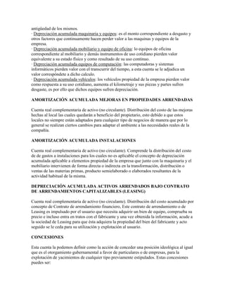 antigüedad de los mismos.
· Depreciación acumulada maquinaria y equipos: es el monto correspondiente a desgasto y
otros factores que continuamente hacen perder valor a las maquinas y equipos de la
empresa.
· Depreciación acumulada mobiliario y equipo de oficina: lo equipos de oficina
correspondiente al mobiliario y demás instrumentos de uso cotidiano pierden valor
equivalente a su estado físico y como resultado de su uso continuo.
· Depreciación acumulada equipos de computación: las computadoras y sistemas
informáticos pierden valor con el transcurrir del tiempo, a esta cuenta se le adjudica un
valor correspóndete a dicho calculo.
· Depreciación acumulada vehículos: los vehículos propiedad de la empresa pierden valor
como respuesta a su uso cotidiano, aumenta el kilometraje y sus piezas y partes sufren
desgaste, es por ello que dichos equipos sufren depreciación.

AMORTIZACIÓN ACUMULADA MEJORAS EN PROPIEDADES ARRENDADAS

Cuenta real complementaria de activo (no circulante). Distribución del costo de las mejoras
hechas al local las cuales quedarán a beneficio del propietario, esto debido a que estos
locales no siempre están adaptados para cualquier tipo de negocios de manera que por lo
general se realizan ciertos cambios para adaptar el ambiente a las necesidades reales de la
compañía.

AMORTIZACIÓN ACUMULADA INSTALACIONES

Cuenta real complementaria de activo (no circulante). Comprende la distribución del costo
de de gastos a instalaciones para los cuales no es aplicable el concepto de depreciación
acumulada aplicable a elementos propiedad de la empresa que junto con la maquinaria y el
mobiliario intervienen de forma directa o indirecta en la transformación, distribución o
ventas de las materias primas, producto semielaborado o elaborados resultantes de la
actividad habitual de la misma.

DEPRECIACIÓN ACUMULADA ACTIVOS ARRENDADOS BAJO CONTRATO
DE ARRENDAMIENTOS CAPITALIZABLES (LEASING)

Cuenta real complementaria de activo (no circulante). Distribución del costo acumulado por
concepto de Contrato de arrendamiento financiero, Este contrato de arrendamiento o de
Leasing es impulsado por el usuario que necesita adquirir un bien de equipo, comprueba su
precio e incluso entra en tratos con el fabricante y una vez obtenida la información, acude a
la sociedad de Leasing para que ésta adquiera la propiedad del bien del fabricante y acto
seguido se le ceda para su utilización y explotación al usuario.

CONCESIONES

Esta cuenta la podemos definir como la acción de conceder una posición ideológica al igual
que es el otorgamiento gubernamental a favor de particulares o de empresas, para la
explotación de yacimientos de cualquier tipo previamente estipulados. Estas concesiones
puedes ser:
 