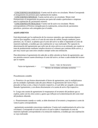 · CONCESIONES MADERERAS: Cuenta real de activo no circulante. Monto Corresponde
al otorgamiento de permisos para explotación de madera.
· CONCESIONES MINERAS: Cuenta real de activo no circulante. Monto total
Perteneciente al otorgamiento de permiso por parte del estado a particulares o empresas
para la explotación de yacimientos mineros.
· CONCESIONES PETROLERAS: Cuenta real de activo no circulante. Monto
correspondiente al Permiso otorgado para la exploración, extracción de yacimientos
petroleros. permisos solo entregados por el estado.

AGOTAMIENTO

Está determinado por la explotación de los recursos naturales, que representan algunos
activos fijos tangibles, como es el caso de una mina de carbón, bosque maderero, pozo
petrolero, etc. Es decir, se plantea que el costo del activo se debe ir imputando al costo de
material explotado, a medida que esta explotación se vaya realizando. Por supuesto la
determinación del agotamiento que sufre uno de estos activos es un estimado, por cuanto se
trata de predeterminar mediante estudios técnicos el volumen que contiene dicho activo, y
por muy exacto que sean estos estudios siempre serán una estimación.

Para determinar el agotamiento de cada año se debe calcular un factor de agotamiento, que
nos permita conocer cuanto disminuye el costo del activo, en base a cada unidad del recurso
que se expone.




Procedimiento contable

a.- Posterior a lo que hemos determinado el factor de agotamiento, esto lo multiplicamos
por las unidades explotadas cada año para obtener el agotamiento del Activo Fijo y
proceder en base a esto, a hacer el asiento respectivo, el cual debe ser cargado a una cuenta
llamada Agotamiento y con abono directamente a la cuenta de activo fijo respectivo.

b.- Luego esta cuenta de agotamiento lo traspasamos al inventario del producto que se
explota, junto con los otros costos y gastos que influyen en la determinación del costo total
del producto obtenido.

c.- Posteriormente cuando se vende, se debe disminuir el inventario y traspasarse a costo de
venta la parte correspondiente.

· agotamiento acumulado concesiones madereras: Cuenta real complementaria de activo (no
circulante). Corresponde al costo del activo al cual se debe ir imputando al costo de
material explotado correspondiente a la extracción maderera, a medida que esta explotación
se vaya realizando
 