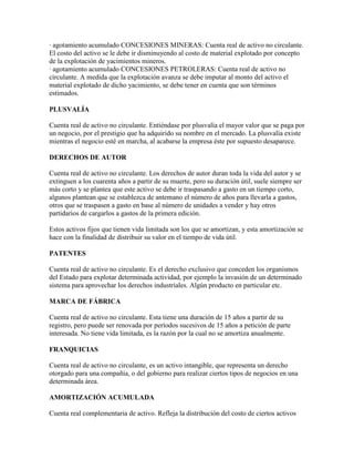 · agotamiento acumulado CONCESIONES MINERAS: Cuenta real de activo no circulante.
El costo del activo se le debe ir disminuyendo al costo de material explotado por concepto
de la explotación de yacimientos mineros.
· agotamiento acumulado CONCESIONES PETROLERAS: Cuenta real de activo no
circulante. A medida que la explotación avanza se debe imputar al monto del activo el
material explotado de dicho yacimiento, se debe tener en cuenta que son términos
estimados.

PLUSVALÍA

Cuenta real de activo no circulante. Entiéndase por plusvalía el mayor valor que se paga por
un negocio, por el prestigio que ha adquirido su nombre en el mercado. La plusvalía existe
mientras el negocio esté en marcha, al acabarse la empresa éste por supuesto desaparece.

DERECHOS DE AUTOR

Cuenta real de activo no circulante. Los derechos de autor duran toda la vida del autor y se
extinguen a los cuarenta años a partir de su muerte, pero su duración útil, suele siempre ser
más corto y se plantea que este activo se debe ir traspasando a gasto en un tiempo corto,
algunos plantean que se establezca de antemano el número de años para llevarla a gastos,
otros que se traspasen a gasto en base al número de unidades a vender y hay otros
partidarios de cargarlos a gastos de la primera edición.

Estos activos fijos que tienen vida limitada son los que se amortizan, y esta amortización se
hace con la finalidad de distribuir su valor en el tiempo de vida útil.

PATENTES

Cuenta real de activo no circulante. Es el derecho exclusivo que conceden los organismos
del Estado para explotar determinada actividad, por ejemplo la invasión de un determinado
sistema para aprovechar los derechos industriales. Algún producto en particular etc.

MARCA DE FÁBRICA

Cuenta real de activo no circulante. Esta tiene una duración de 15 años a partir de su
registro, pero puede ser renovada por períodos sucesivos de 15 años a petición de parte
interesada. No tiene vida limitada, es la razón por la cual no se amortiza anualmente.

FRANQUICIAS

Cuenta real de activo no circulante, es un activo intangible, que representa un derecho
otorgado para una compañía, o del gobierno para realizar ciertos tipos de negocios en una
determinada área.

AMORTIZACIÓN ACUMULADA

Cuenta real complementaria de activo. Refleja la distribución del costo de ciertos activos
 