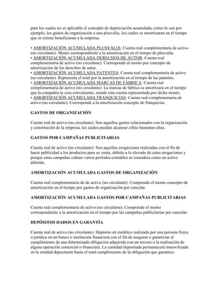 para los cuales no es aplicable el concepto de depreciación acumulada, como lo son por
ejemplo, los gastos de organización o una plusvalía, los cuales se amortizaran en el tiempo
que se estime beneficiaran a la empresa.

• AMORTIZACIÓN ACUMULADA PLUSVALIA: Cuenta real complementaria de activo
(no circulante). Monto correspondiente a la amortización en el tiempo de plusvalía.
• AMORTIZACIÓN ACUMULADA DERECHOS DE AUTOR: Cuenta real
complementaria de activo (no circulante). Corresponde al monto por concepto de
amortización de los derechos de autor.
• AMORTIZACIÓN ACUMULADA PATENTES: Cuenta real complementaria de activo
(no circulante). Representa el total por la amortización en el tiempo de las patentes.
• AMORTIZACIÓN ACUMULADA MARCAS DE FÁBRICA: Cuenta real
complementaria de activo (no circulante). La marcas de fabrica se amortizara en el tiempo
que la compañía lo crea conveniente, siendo esta cuenta representada por dicho monto.
• AMORTIZACIÓN ACUMULADA FRANQUICIAS: Cuenta real complementaria de
activo (no circulante). Corresponde a la amortización concepto de franquicias.

GASTOS DE ORGANIZACIÓN

Cuenta real de activo (no circulante). Son aquellos gastos relacionados con la organización
y constitución de la empresa, los cuales pueden alcanzar cifras bastantes altas.

GASTOS POR CAMPAÑAS PUBLICITARIAS

Cuenta real de activo (no circulante). Son aquellas erogaciones realizadas con el fin de
hacer publicidad a los productos para su venta, debido a lo elevado de estas erogaciones y
porque estas campañas cubren varios períodos contables se considera como un activo
diferido.

AMORTIZACIÓN ACUMULADA GASTOS DE ORGANIZACIÓN

Cuenta real complementaria de de activo (no circulante). Comprende el monto concepto de
amortización en el tiempo por gastos de organización por cancelar.

AMORTIZACIÓN ACUMULADA GASTOS POR CAMPAÑAS PUBLICITARIAS

Cuenta real complementaria de activo (no circulante). Comprende el monto
correspondiente a la amortización en el tiempo por las campañas publicitarias por cancelar.

DEPÓSITOS DADOS EN GARANTÍA

Cuenta real de activo (no circulante). Depósito en metálico realizado por una persona física
o jurídica en un banco o institución financiera con el fin de asegurar o garantizar el
cumplimiento de una determinada obligación adquirida con un tercero o la realización de
alguna operación comercial o financiera. La cantidad depositada permanecerá inmovilizada
en la entidad depositante hasta el total cumplimiento de la obligación que garantice.
 