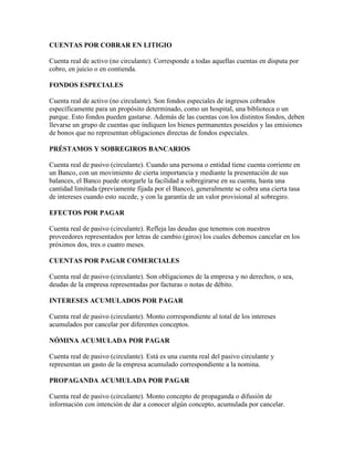 CUENTAS POR COBRAR EN LITIGIO

Cuenta real de activo (no circulante). Corresponde a todas aquellas cuentas en disputa por
cobro, en juicio o en contienda.

FONDOS ESPECIALES

Cuenta real de activo (no circulante). Son fondos especiales de ingresos cobrados
específicamente para un propósito determinado, como un hospital, una biblioteca o un
parque. Esto fondos pueden gastarse. Además de las cuentas con los distintos fondos, deben
llevarse un grupo de cuentas que indiquen los bienes permanentes poseídos y las emisiones
de bonos que no representan obligaciones directas de fondos especiales.

PRÉSTAMOS Y SOBREGIROS BANCARIOS

Cuenta real de pasivo (circulante). Cuando una persona o entidad tiene cuenta corriente en
un Banco, con un movimiento de cierta importancia y mediante la presentación de sus
balances, el Banco puede otorgarle la facilidad a sobregirarse en su cuenta, hasta una
cantidad limitada (previamente fijada por el Banco), generalmente se cobra una cierta tasa
de intereses cuando esto sucede, y con la garantía de un valor provisional al sobregiro.

EFECTOS POR PAGAR

Cuenta real de pasivo (circulante). Refleja las deudas que tenemos con nuestros
proveedores representados por letras de cambio (giros) los cuales debemos cancelar en los
próximos dos, tres o cuatro meses.

CUENTAS POR PAGAR COMERCIALES

Cuenta real de pasivo (circulante). Son obligaciones de la empresa y no derechos, o sea,
deudas de la empresa representadas por facturas o notas de débito.

INTERESES ACUMULADOS POR PAGAR

Cuenta real de pasivo (circulante). Monto correspondiente al total de los intereses
acumulados por cancelar por diferentes conceptos.

NÓMINA ACUMULADA POR PAGAR

Cuenta real de pasivo (circulante). Está es una cuenta real del pasivo circulante y
representan un gasto de la empresa acumulado correspondiente a la nomina.

PROPAGANDA ACUMULADA POR PAGAR

Cuenta real de pasivo (circulante). Monto concepto de propaganda o difusión de
información con intención de dar a conocer algún concepto, acumulada por cancelar.
 