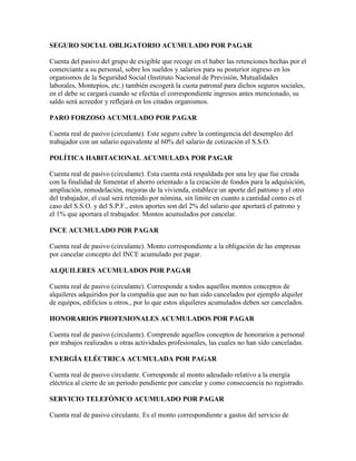 SEGURO SOCIAL OBLIGATORIO ACUMULADO POR PAGAR

Cuenta del pasivo del grupo de exigible que recoge en el haber las retenciones hechas por el
comerciante a su personal, sobre los sueldos y salarios para su posterior ingreso en los
organismos de la Seguridad Social (Instituto Nacional de Previsión, Mutualidades
laborales, Montepíos, etc.) también escogerá la cuota patronal para dichos seguros sociales,
en el debe se cargará cuando se efectúa el correspondiente ingresos antes mencionado, su
saldo será acreedor y reflejará en los citados organismos.

PARO FORZOSO ACUMULADO POR PAGAR

Cuenta real de pasivo (circulante). Este seguro cubre la contingencia del desempleo del
trabajador con un salario equivalente al 60% del salario de cotización el S.S.O.

POLÍTICA HABITACIONAL ACUMULADA POR PAGAR

Cuenta real de pasivo (circulante). Esta cuenta está respaldada por una ley que fue creada
con la finalidad de fomentar el ahorro orientado a la creación de fondos para la adquisición,
ampliación, remodelación, mejoras de la vivienda, establece un aporte del patrono y el otro
del trabajador, el cual será retenido por nómina, sin límite en cuanto a cantidad como es el
caso del S.S.O. y del S.P.F., estos aportes son del 2% del salario que aportará el patrono y
el 1% que aportara el trabajador. Montos acumulados por cancelar.

INCE ACUMULADO POR PAGAR

Cuenta real de pasivo (circulante). Monto correspondiente a la obligación de las empresas
por cancelar concepto del INCE acumulado por pagar.

ALQUILERES ACUMULADOS POR PAGAR

Cuenta real de pasivo (circulante). Corresponde a todos aquellos montos conceptos de
alquileres adquiridos por la compañía que aun no han sido cancelados por ejemplo alquiler
de equipos, edificios u otros., por lo que estos alquileres acumulados deben ser cancelados.

HONORARIOS PROFESIONALES ACUMULADOS POR PAGAR

Cuenta real de pasivo (circulante). Comprende aquellos conceptos de honorarios a personal
por trabajos realizados u otras actividades profesionales, las cuales no han sido canceladas.

ENERGÍA ELÉCTRICA ACUMULADA POR PAGAR

Cuenta real de pasivo circulante. Corresponde al monto adeudado relativo a la energía
eléctrica al cierre de un periodo pendiente por cancelar y como consecuencia no registrado.

SERVICIO TELEFÓNICO ACUMULADO POR PAGAR

Cuenta real de pasivo circulante. Es el monto correspondiente a gastos del servicio de
 