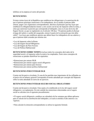 teléfono en la empresa al cierre del periodo.

RETENCIONES

Existen ciertas leyes de la República que establecen las obligaciones o la autorización de
que el patrono practique retenciones a los trabajadores, de su sueldo el patrono debe
enterar, pagar a los organismos correspondientes, décimos al principio que hay leyes que
establecen la obligatoriedad de retener y esto ocurre con la ley de impuesto sobre la renta, y
otras que autorizan la porción que corresponda al trabajador, este es el caso de la ley del
Seguro Social, ya que su reglamento en el artículo 100 dice: “El patrono podrá al efectuar
el pago del salario o sueldo del asegurado, retener la parte de la cotización que éste debe
cubrir”. Las leyes que establecen aportes que deben hacer los trabajadores de sus salarios y
que el patrono debe extender por nómina son:

• Ley de Impuesto sobre la Renta
• Ley del Seguro Social Obligatorio
• Ley del Seguro de Paro Forzoso
• Ley de Política Habitacional

RETENCIONES SOBRE NOMINA incluye todos los conceptos derivados de la
seguridad social y el impuesto sobre la renta a los empleados. Entre estos conceptos de
retenciones se pueden identificar los siguientes:

• Retenciones por enterar ISLR
• Retenciones por enterar seguro social obligatorio
• Retenciones por enterar paro forzoso
• Retenciones por enterar política habitacional

RETENCIONES POR ENTERAR ISLR

Cuenta real de pasivo circulante. Es una de las partidas mas importantes de las reflejadas en
el pasivo de un balance general Corresponde al monto adeudado por concepto del Impuesto
sobre la renta adeudado al cierre de un ejercicio.

RETENCIONES POR ENTERAR SEGURO SOCIAL OBLIGATORIO

Cuenta real de pasivo circulante. Esta sujeta a lo establecido en la ley del seguro social
obligatorio y su reglamento. En este sentido las retenciones relacionadas con el seguro
social se calculan con el siguiente procedimiento:

• El seguro social obligatorio, establece un calendario de las semanas que deben aplicarse
para el calculo de la contribución del trabajador y el cual es emitido el año anterior a su
vigencia.

• Para calcular la retención correspondiente se utiliza la siguiente formula
 