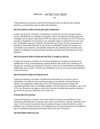 • Mensualmente se procede al calculo de la retención sobre un tope de cinco salarios
mínimos y un porcentaje sobre el salario del trabajador

RETENCIONES POR ENTERAR PARO FORZOSO

Cuenta real de pasivo circulante. Corresponde al monto por cancelar concepto de paro
forzoso adeudado por la compañía. Este seguro cubre la contingencia del desempleo del
trabajador con un salario equivalente al 60% del salario de cotización el S.S.O. El monto a
cancelar corresponde a un porcentaje a ser cancelado según lo establecido en la ley tanto
por el trabajador como por el patrono. Recordemos que el paro forzoso corresponde al
periodo de inactividad laboral en la que incurre un trabajador después de finalizar sus
actividades en una empresa, este periodo comprende una compensación monetaria que
ayudara al trabajador a sustentarse hasta encontrar una nueva actividad laboral a la cual
dedicarse.

RETENCIONES POR ENTERAR POLÍTICA HABITACIONAL

Cuenta real de pasivo circulante. Es el monto adeudado por la empresa concepto de lo
establecido en la ley correspondiente a política habitacional, monto que contribuye a la
adquisición, modificación, ampliación, mejoras y otros de vivienda mediante mecanismos
establecidos por el estado. El monto esta establecido en la ley con un porcentaje aplicable a
la base del salario.

RETENCIONES POR ENTERAR INCE

Cuenta real de pasivo circulante. Contribución relacionada con la nomina y que es
clasificable en el rubro de otras cuentas por pagar, es la referida a la retención que se
efectúa a los empleados establecida en la ley del Instituto nacional de cooperación
estudiantil aplicable sobre las utilidades pagadas al final del ejercicio económico, que es del
0.5%, con frecuencia este pago se realiza en el mes de diciembre para aquellas empresas
que tienen un ejercicio coincidente con el año civil.

OTRAS RETENCIONES

Cuenta real de pasivo circulante. Esta cuenta abarca el monto correspondiente a otras
retenciones efectuadas por la empresa, tales como: caja de ahorro y aportes sindicales entre
otras. Con frecuencia los patrones deducen primas de seguro, cuotas de ahorro y cuotas
sindicales que se deben reconocer como obligaciones con terceras personas en la medida en
que las cantidades deducidas formen parte todavía del activo de patrón.

DIVIDENDOS POR PAGAR
 