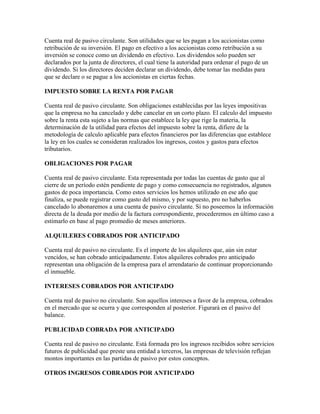 Cuenta real de pasivo circulante. Son utilidades que se les pagan a los accionistas como
retribución de su inversión. El pago en efectivo a los accionistas como retribución a su
inversión se conoce como un dividendo en efectivo. Los dividendos solo pueden ser
declarados por la junta de directores, el cual tiene la autoridad para ordenar el pago de un
dividendo. Si los directores deciden declarar un dividendo, debe tomar las medidas para
que se declare o se pague a los accionistas en ciertas fechas.

IMPUESTO SOBRE LA RENTA POR PAGAR

Cuenta real de pasivo circulante. Son obligaciones establecidas por las leyes impositivas
que la empresa no ha cancelado y debe cancelar en un corto plazo. El calculo del impuesto
sobre la renta esta sujeto a las normas que establece la ley que rige la materia, la
determinación de la utilidad para efectos del impuesto sobre la renta, difiere de la
metodología de calculo aplicable para efectos financieros por las diferencias que establece
la ley en los cuales se consideran realizados los ingresos, costos y gastos para efectos
tributarios.

OBLIGACIONES POR PAGAR

Cuenta real de pasivo circulante. Esta representada por todas las cuentas de gasto que al
cierre de un período estén pendiente de pago y como consecuencia no registrados, algunos
gastos de poca importancia. Como estos servicios los hemos utilizado en ese año que
finaliza, se puede registrar como gasto del mismo, y por supuesto, pro no haberlos
cancelado lo abonaremos a una cuenta de pasivo circulante. Si no poseemos la información
directa de la deuda por medio de la factura correspondiente, procederemos en último caso a
estimarlo en base al pago promedio de meses anteriores.

ALQUILERES COBRADOS POR ANTICIPADO

Cuenta real de pasivo no circulante. Es el importe de los alquileres que, aún sin estar
vencidos, se han cobrado anticipadamente. Estos alquileres cobrados pro anticipado
representan una obligación de la empresa para el arrendatario de continuar proporcionando
el inmueble.

INTERESES COBRADOS POR ANTICIPADO

Cuenta real de pasivo no circulante. Son aquellos intereses a favor de la empresa, cobrados
en el mercado que se ocurra y que corresponden al posterior. Figurará en el pasivo del
balance.

PUBLICIDAD COBRADA POR ANTICIPADO

Cuenta real de pasivo no circulante. Está formada pro los ingresos recibidos sobre servicios
futuros de publicidad que preste una entidad a terceros, las empresas de televisión reflejan
montos importantes en las partidas de pasivo por estos conceptos.

OTROS INGRESOS COBRADOS POR ANTICIPADO
 