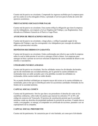 Cuenta real de pasivo no circulante. Comprende los ingresos recibidos por la empresa pero
por los cuales no se ha entregado el bien, o prestado el servicio para la fecha de cierre del
ejercicio económico.

PRESTACIONES SOCIALES POR PAGAR

Cuenta real de pasivo no circulante. Esta cuenta refleja la obligación que tiene la empresa
con los trabajadores, con respecto a la Ley Orgánica del Trabajo y sus Reglamentos. Esta
ubicada en el Balance General en el Pasivo o Lago Plazo.

ANTICIPOS DE PRESTACIONES SOCIALES

Cuenta real de pasivo no circulante. a largo plazo, y refleja lo pautado según la ley
Orgánica del Trabajo y que les corresponde a los trabajadores por concepto de adelanto
sobre sus prestaciones sociales.

DEPÓSITOS RECIBIDOS EN GARANTÍA

Cuenta real de pasivo no circulante. Están conformados por efectivo que recibe la empresa
sobre lo cual se debe prestar el servicio o entregar el bien a futuro. Las empresas para
entregar un bien o prestar un servicio solicitan el depósito de cierta cantidad de dinero a sus
clientes o suscriptores.

UTILIDADES NO RECLAMADAS

Cuenta real de pasivo no circulante. Son las utilidades menos los dividendos declarados,
que ha ido reteniendo una sociedad anónima, por lo general la cuenta utilidades no
reclamadas tiene un saldo acreedor, por si las pérdidas exceden las utilidades no
reclamadas, dicha cuenta tendrá un saldo deudor.

No se puede distribuir utilidad por un importe mayor del existe en la cuenta utilidades no
reclamadas, para evitar que se distribuyan entre los accionistas cantidades ilimitadas de los
fondos de la sociedad anónima.

CAPITAL SOCIAL COMÚN

Cuenta real de patrimonio. Son los que dan a sus poseedores el derecho de votar en las
asambleas ordinarias, sobre todos los puntos que marcan los artículos 271 al 291, del
código de comercio de Venezuela. El permiso de constitución permite que la sociedad
anónima venda sus derechos de propiedad mediante la emisión de acciones. Cuando ésta se
venda y son pagados, se entrega, al comprador un certificado de acciones, pasando a ser un
copropietario de la compañía.

CAPITAL SOCIAL PREFERENTE

Cuenta real de patrimonio. Se caracteriza por el voto limitado, así como por el dividendo
 