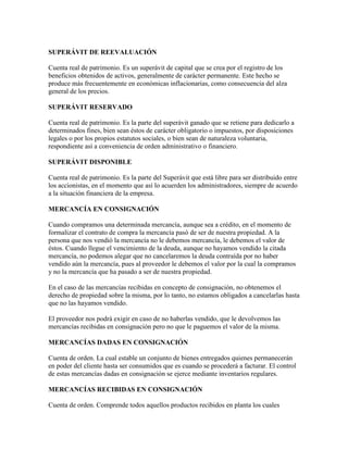 SUPERÁVIT DE REEVALUACIÓN

Cuenta real de patrimonio. Es un superávit de capital que se crea por el registro de los
beneficios obtenidos de activos, generalmente de carácter permanente. Este hecho se
produce más frecuentemente en económicas inflacionarias, como consecuencia del alza
general de los precios.

SUPERÁVIT RESERVADO

Cuenta real de patrimonio. Es la parte del superávit ganado que se retiene para dedicarlo a
determinados fines, bien sean éstos de carácter obligatorio o impuestos, por disposiciones
legales o por los propios estatutos sociales, o bien sean de naturaleza voluntaria,
respondiente así a conveniencia de orden administrativo o financiero.

SUPERÁVIT DISPONIBLE

Cuenta real de patrimonio. Es la parte del Superávit que está libre para ser distribuido entre
los accionistas, en el momento que así lo acuerden los administradores, siempre de acuerdo
a la situación financiera de la empresa.

MERCANCÍA EN CONSIGNACIÓN

Cuando compramos una determinada mercancía, aunque sea a crédito, en el momento de
formalizar el contrato de compra la mercancía pasó de ser de nuestra propiedad. A la
persona que nos vendió la mercancía no le debemos mercancía, le debemos el valor de
éstos. Cuando llegue el vencimiento de la deuda, aunque no hayamos vendido la citada
mercancía, no podemos alegar que no cancelaremos la deuda contraída por no haber
vendido aún la mercancía, pues al proveedor le debemos el valor por la cual la compramos
y no la mercancía que ha pasado a ser de nuestra propiedad.

En el caso de las mercancías recibidas en concepto de consignación, no obtenemos el
derecho de propiedad sobre la misma, por lo tanto, no estamos obligados a cancelarlas hasta
que no las hayamos vendido.

El proveedor nos podrá exigir en caso de no haberlas vendido, que le devolvemos las
mercancías recibidas en consignación pero no que le paguemos el valor de la misma.

MERCANCÍAS DADAS EN CONSIGNACIÓN

Cuenta de orden. La cual estable un conjunto de bienes entregados quienes permanecerán
en poder del cliente hasta ser consumidos que es cuando se procederá a facturar. El control
de estas mercancías dadas en consignación se ejerce mediante inventarios regulares.

MERCANCÍAS RECIBIDAS EN CONSIGNACIÓN

Cuenta de orden. Comprende todos aquellos productos recibidos en planta los cuales
 
