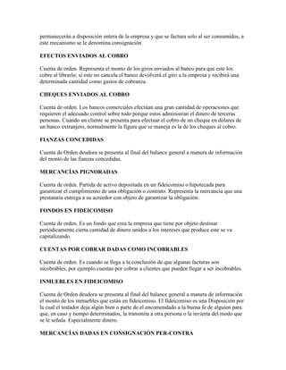 permanecerán a disposición entera de la empresa y que se factura solo al ser consumidos, a
este mecanismo se le denomina consignación

EFECTOS ENVIADOS AL COBRO

Cuenta de orden. Representa el monto de los giros enviados al banco para que este los
cobre al librarlo; si este no cancela el banco devolverá el giro a la empresa y recibirá una
determinada cantidad como gastos de cobranza.

CHEQUES ENVIADOS AL COBRO

Cuenta de orden. Los bancos comerciales efectúan una gran cantidad de operaciones que
requieren el adecuado control sobre todo porque estos administran el dinero de terceras
personas. Cuando un cliente se presenta para efectuar el cobro de un cheque en dólares de
un banco extranjero, normalmente la figura que se maneja es la de los cheques al cobro.

FIANZAS CONCEDIDAS

Cuenta de Orden deudora se presenta al final del balance general a manera de información
del monto de las fianzas concedidas.

MERCANCÍAS PIGNORADAS

Cuenta de orden. Partida de activo depositada en un fideicomiso o hipotecada para
garantizar el cumplimiento de una obligación o contrato. Representa la mercancía que una
prestataria entrega a su acreedor con objeto de garantizar la obligación.

FONDOS EN FIDEICOMISO

Cuenta de orden. Es un fondo que crea la empresa que tiene por objeto destinar
periódicamente cierta cantidad de dinero unidos a los intereses que produce este se va
capitalizando.

CUENTAS POR COBRAR DADAS COMO INCOBRABLES

Cuenta de orden. Es cuando se llega a la conclusión de que algunas facturas son
incobrables, por ejemplo cuentas por cobrar a clientes que pueden llegar a ser incobrables.

INMUEBLES EN FIDEICOMISO

Cuenta de Orden deudora se presenta al final del balance general a manera de información
el monto de los inmuebles que están en fideicomiso. El fideicomiso es una Disposición por
la cual el testador deja algún bien o parte de el encomendado a la buena fe de alguien para
que, en caso y tiempo determinados, la transmita a otra persona o la invierta del modo que
se le señala. Especialmente dinero.

MERCANCÍAS DADAS EN CONSIGNACIÓN PER-CONTRA
 