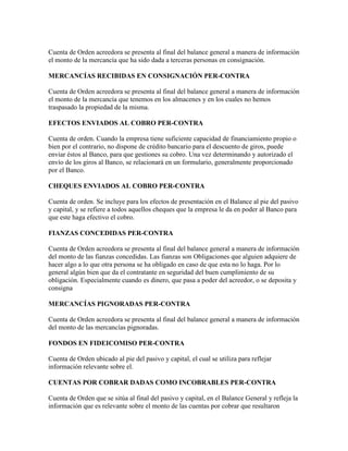 Cuenta de Orden acreedora se presenta al final del balance general a manera de información
el monto de la mercancía que ha sido dada a terceras personas en consignación.

MERCANCÍAS RECIBIDAS EN CONSIGNACIÓN PER-CONTRA

Cuenta de Orden acreedora se presenta al final del balance general a manera de información
el monto de la mercancía que tenemos en los almacenes y en los cuales no hemos
traspasado la propiedad de la misma.

EFECTOS ENVIADOS AL COBRO PER-CONTRA

Cuenta de orden. Cuando la empresa tiene suficiente capacidad de financiamiento propio o
bien por el contrario, no dispone de crédito bancario para el descuento de giros, puede
enviar éstos al Banco, para que gestiones su cobro. Una vez determinando y autorizado el
envío de los giros al Banco, se relacionará en un formulario, generalmente proporcionado
por el Banco.

CHEQUES ENVIADOS AL COBRO PER-CONTRA

Cuenta de orden. Se incluye para los efectos de presentación en el Balance al pie del pasivo
y capital, y se refiere a todos aquellos cheques que la empresa le da en poder al Banco para
que este haga efectivo el cobro.

FIANZAS CONCEDIDAS PER-CONTRA

Cuenta de Orden acreedora se presenta al final del balance general a manera de información
del monto de las fianzas concedidas. Las fianzas son Obligaciones que alguien adquiere de
hacer algo a lo que otra persona se ha obligado en caso de que esta no lo haga. Por lo
general algún bien que da el contratante en seguridad del buen cumplimiento de su
obligación. Especialmente cuando es dinero, que pasa a poder del acreedor, o se deposita y
consigna

MERCANCÍAS PIGNORADAS PER-CONTRA

Cuenta de Orden acreedora se presenta al final del balance general a manera de información
del monto de las mercancías pignoradas.

FONDOS EN FIDEICOMISO PER-CONTRA

Cuenta de Orden ubicado al pie del pasivo y capital, el cual se utiliza para reflejar
información relevante sobre el.

CUENTAS POR COBRAR DADAS COMO INCOBRABLES PER-CONTRA

Cuenta de Orden que se sitúa al final del pasivo y capital, en el Balance General y refleja la
información que es relevante sobre el monto de las cuentas por cobrar que resultaron
 