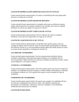 GASTOS DE DEPRECIACIÓN EDIFICIOS (LOCALES EN VENTAS)

Cuenta nominal (Gastos operacionales). Se refiere a la distribución del costo depreciable
del activo a lo largo de su vida útil.

GASTOS DE DEPRECIACIÓN EQUIPO DE REPARTO

Cuenta nominal (Gastos operacionales) la compañía utiliza para sus diferentes repartos
equipo especial para ello, este equipo se deprecia con el tiempo, por lo que la compañía
distribuye el costo de este equipo a lo largo de su vida útil.

GASTOS DE DEPRECIACIÓN VEHÍCULOS DE VENTAS

Cuenta nominal (Gastos operacionales). Para los vehículos de ventas la compañía
distribuye el costo del activo depreciable a lo largo de su vida útil.

GASTOS DE ALQUILER LOCAL DE VENTAS

Cuenta nominal (Gastos operacionales). Comprende todos aquellos gastos extras por
concepto de alquiler sobre el local de ventas. En determinadas oportunidades la compañía
por diferentes razones se ve en la necesidad de alquilar algún local donde alojara las ventas
ya sea por razones geográficas, estrategias de mercado etc.

SALARIOS DE VENDEDORES

Cuenta nominal (gastos operacionales). Son las remuneraciones periódicas (diarias,
semanales, quincenales o mensuales) que paga la empresa a sus vendedores por los
servicios prestados. Deben incluirse las vacaciones, utilidades, prestaciones sociales, seguro
social obligatorio y otros gastos similares.

VIÁTICOS A VENDEDORES

Cuenta nominal (gastos operacionales). Son todos aquellos gastos que incurre la empresa al
trasladar a sus empleados fuera de la empresa, a realizar trabajos extraordinarios, cubriendo
así transporte, alimento, etc. Por lo general estos gastos son por concepto de viajes de
vendedores.

COMISIONES DE VENDEDORES

Cuenta nominal (gastos operacionales). Son gastos que se pagan a los empleados del área
de ventas por cumplimientos de cuotas de ventas o de cobranzas realizadas que
previamente son establecidas. Además de ventas por cantidades y otros parámetros
establecidos previamente por la compañía.

GASTOS DE PUBLICIDAD
 