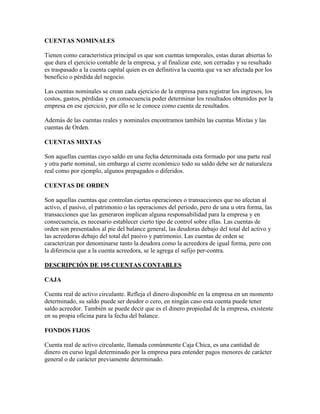 CUENTAS NOMINALES

Tienen como característica principal es que son cuentas temporales, estas duran abiertas lo
que dura el ejercicio contable de la empresa, y al finalizar este, son cerradas y su resultado
es traspasado a la cuenta capital quien es en definitiva la cuenta que va ser afectada por los
beneficio o pérdida del negocio.

Las cuentas nominales se crean cada ejercicio de la empresa para registrar los ingresos, los
costos, gastos, pérdidas y en consecuencia poder determinar los resultados obtenidos por la
empresa en ese ejercicio, por ello se le conoce como cuenta de resultados.

Además de las cuentas reales y nominales encontramos también las cuentas Mixtas y las
cuentas de Orden.

CUENTAS MIXTAS

Son aquellas cuentas cuyo saldo en una fecha determinada esta formado por una parte real
y otra parte nominal, sin embargo al cierre económico todo su saldo debe ser de naturaleza
real como por ejemplo, algunos prepagados o diferidos.

CUENTAS DE ORDEN

Son aquellas cuentas que controlan ciertas operaciones o transacciones que no afectan al
activo, el pasivo, el patrimonio o las operaciones del periodo, pero de una u otra forma, las
transacciones que las generaron implican alguna responsabilidad para la empresa y en
consecuencia, es necesario establecer cierto tipo de control sobre ellas. Las cuentas de
orden son presentados al pie del balance general, las deudoras debajo del total del activo y
las acreedoras debajo del total del pasivo y patrimonio. Las cuentas de orden se
caracterizan por denominarse tanto la deudora como la acreedora de igual forma, pero con
la diferencia que a la cuenta acreedora, se le agrega el sufijo per-contra.

DESCRIPCIÓN DE 195 CUENTAS CONTABLES

CAJA

Cuenta real de activo circulante. Refleja el dinero disponible en la empresa en un momento
determinado, su saldo puede ser deudor o cero, en ningún caso esta cuenta puede tener
saldo acreedor. También se puede decir que es el dinero propiedad de la empresa, existente
en su propia oficina para la fecha del balance.

FONDOS FIJOS

Cuenta real de activo circulante, llamada comúnmente Caja Chica, es una cantidad de
dinero en curso legal determinado por la empresa para entender pagos menores de carácter
general o de carácter previamente determinado.
 
