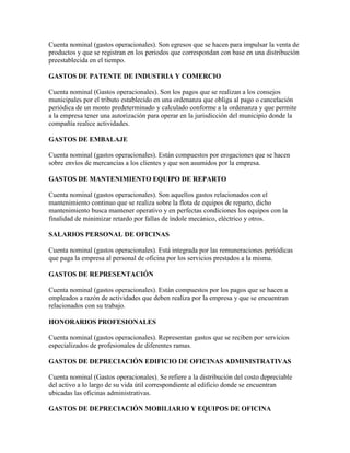 Cuenta nominal (gastos operacionales). Son egresos que se hacen para impulsar la venta de
productos y que se registran en los periodos que correspondan con base en una distribución
preestablecida en el tiempo.

GASTOS DE PATENTE DE INDUSTRIA Y COMERCIO

Cuenta nominal (Gastos operacionales). Son los pagos que se realizan a los consejos
municipales por el tributo establecido en una ordenanza que obliga al pago o cancelación
periódica de un monto predeterminado y calculado conforme a la ordenanza y que permite
a la empresa tener una autorización para operar en la jurisdicción del municipio donde la
compañía realice actividades.

GASTOS DE EMBALAJE

Cuenta nominal (gastos operacionales). Están compuestos por erogaciones que se hacen
sobre envíos de mercancías a los clientes y que son asumidos por la empresa.

GASTOS DE MANTENIMIENTO EQUIPO DE REPARTO

Cuenta nominal (gastos operacionales). Son aquellos gastos relacionados con el
mantenimiento continuo que se realiza sobre la flota de equipos de reparto, dicho
mantenimiento busca mantener operativo y en perfectas condiciones los equipos con la
finalidad de minimizar retardo por fallas de índole mecánico, eléctrico y otros.

SALARIOS PERSONAL DE OFICINAS

Cuenta nominal (gastos operacionales). Está integrada por las remuneraciones periódicas
que paga la empresa al personal de oficina por los servicios prestados a la misma.

GASTOS DE REPRESENTACIÓN

Cuenta nominal (gastos operacionales). Están compuestos por los pagos que se hacen a
empleados a razón de actividades que deben realiza por la empresa y que se encuentran
relacionados con su trabajo.

HONORARIOS PROFESIONALES

Cuenta nominal (gastos operacionales). Representan gastos que se reciben por servicios
especializados de profesionales de diferentes ramas.

GASTOS DE DEPRECIACIÓN EDIFICIO DE OFICINAS ADMINISTRATIVAS

Cuenta nominal (Gastos operacionales). Se refiere a la distribución del costo depreciable
del activo a lo largo de su vida útil correspondiente al edificio donde se encuentran
ubicadas las oficinas administrativas.

GASTOS DE DEPRECIACIÓN MOBILIARIO Y EQUIPOS DE OFICINA
 