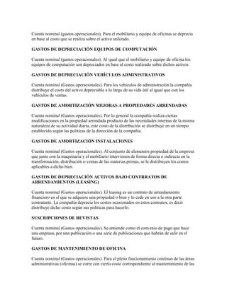 Cuenta nominal (gastos operacionales). Para el mobiliario y equipo de oficinas se deprecia
en base al costo que se realiza sobre el activo utilizado.

GASTOS DE DEPRECIACIÓN EQUIPOS DE COMPUTACIÓN

Cuenta nominal (gastos operacionales). Al igual que el mobiliario y equipo de oficina los
equipos de computación son depreciados en base al costo realizado sobre dichos activos.

GASTOS DE DEPRECIACIÓN VEHÍCULOS ADMINISTRATIVOS

Cuenta nominal (Gastos operacionales). Para los vehículos de administración la compañía
distribuye el costo del activo depreciable a lo largo de su vida útil al igual que con los
vehículos de ventas.

GASTOS DE AMORTIZACIÓN MEJORAS A PROPIEDADES ARRENDADAS

Cuenta nominal (Gastos operacionales). Por lo general la compañía realiza ciertas
modificaciones en la propiedad arrendada producto de las necesidades internas de la misma
naturaleza de su actividad diaria, este costo de la distribución se distribuye en un tiempo
establecido según las políticas de la dirección de la compañía.

GASTOS DE AMORTIZACIÓN INSTALACIONES

Cuenta nominal (Gastos operacionales). Al conjunto de elementos propiedad de la empresa
que junto con la maquinaria y el mobiliario intervienen de forma directa o indirecta en la
transformación, distribución o ventas de las materias primas, se le distribuyen los costos
aplicables a dicho bien.

GASTOS DE DEPRECIACIÓN ACTIVOS BAJO CONTRRATOS DE
ARRENDAMIENTOS (LEASING)

Cuenta nominal (Gastos operacionales). El leasing es un contrato de arrendamiento
financiero en el que se adquiere una propiedad o bien y lo cede en uso a la otra parte
contratante. La compañía deprecia los costos ocasionados en estos contratos, es decir
distribuye dicho costo según sus políticas para hacerlo.

SUSCRIPCIONES DE REVISTAS

Cuenta nominal (Gastos operacionales). Se entiende como el convenio de pago que hace
una empresa, por una publicación o una serie de publicaciones que habrán de salir en el
futuro.

GASTOS DE MANTENIMIENTO DE OFICINA

Cuenta nominal (Gastos operacionales). Para el pleno funcionamiento continuo de las áreas
administrativas (oficinas) se corre con cierto costo correspondiente al mantenimiento de las
 
