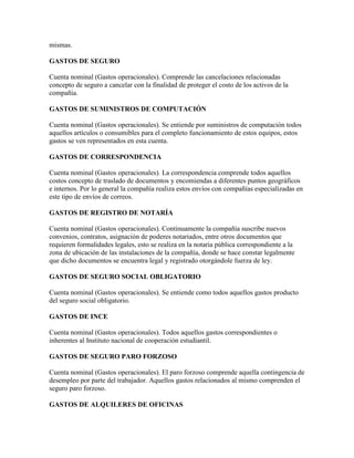 mismas.

GASTOS DE SEGURO

Cuenta nominal (Gastos operacionales). Comprende las cancelaciones relacionadas
concepto de seguro a cancelar con la finalidad de proteger el costo de los activos de la
compañía.

GASTOS DE SUMINISTROS DE COMPUTACIÓN

Cuenta nominal (Gastos operacionales). Se entiende por suministros de computación todos
aquellos artículos o consumibles para el completo funcionamiento de estos equipos, estos
gastos se ven representados en esta cuenta.

GASTOS DE CORRESPONDENCIA

Cuenta nominal (Gastos operacionales). La correspondencia comprende todos aquellos
costos concepto de traslado de documentos y encomiendas a diferentes puntos geográficos
e internos. Por lo general la compañía realiza estos envíos con compañías especializadas en
este tipo de envíos de correos.

GASTOS DE REGISTRO DE NOTARÍA

Cuenta nominal (Gastos operacionales). Continuamente la compañía suscribe nuevos
convenios, contratos, asignación de poderes notariados, entre otros documentos que
requieren formalidades legales, esto se realiza en la notaria pública correspondiente a la
zona de ubicación de las instalaciones de la compañía, donde se hace constar legalmente
que dicho documentos se encuentra legal y registrado otorgándole fuerza de ley.

GASTOS DE SEGURO SOCIAL OBLIGATORIO

Cuenta nominal (Gastos operacionales). Se entiende como todos aquellos gastos producto
del seguro social obligatorio.

GASTOS DE INCE

Cuenta nominal (Gastos operacionales). Todos aquellos gastos correspondientes o
inherentes al Instituto nacional de cooperación estudiantil.

GASTOS DE SEGURO PARO FORZOSO

Cuenta nominal (Gastos operacionales). El paro forzoso comprende aquella contingencia de
desempleo por parte del trabajador. Aquellos gastos relacionados al mismo comprenden el
seguro paro forzoso.

GASTOS DE ALQUILERES DE OFICINAS
 
