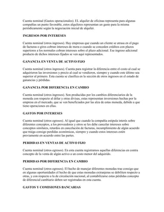 Cuenta nominal (Gastos operacionales). EL alquiler de oficinas representa para algunas
compañías un punto favorable, estos alquileres representan un gasto para la misma
periódicamente según la negociación inicial de alquiler.

INGRESOS POR INTERESES

Cuenta nominal (otros ingresos). Hay empresas que cuando un cliente se atrasa en el pago
de facturas o giros cobran intereses de mora o cuando se conceden créditos con plazos
superiores a los normales cobran intereses sobre el plazo adicional. Ese ingreso adicional
producto de dichos intereses fijados se ven aquí representados.

GANANCIA EN VENTA DE ACTIVO FIJO

Cuenta nominal (otros ingresos). Cuenta para registrar la diferencia entre el costo al cual se
adquirieron las inversiones y precio al cual se vendieron, siempre y cuando este último sea
superior al primero. Esta cuenta se clasifica en la sección de otros ingresos en el estado de
ganancias y pérdidas.

GANANCIA POR DIFERENCIA EN CAMBIO

Cuenta nominal (otros ingresos). Son producidas por los cambios diferenciarios de la
moneda con respecto al dólar y otras divisas, estas representan inversiones hechas por la
empresa en el mercado, que se ven beneficiados por las alza de estas moneda, debido a que
tiene operaciones en ellas.

GASTOS POR INTERESES

Cuenta nominal (otros egresos). Al igual que cuando la compañía estipula interés sobre
diferentes conceptos, a los proveedores y otros se les debe cancelar intereses sobre
conceptos similares, retardos en cancelación de facturas, incumplimiento de algún acuerdo
que traiga consigo perdidas económicas, siempre y cuando estos intereses estén
previamente en acuerdo entre las partes.

PERDIDAS EN VENTAS DE ACTIVO FIJO

Cuenta nominal (otros egresos). En esta cuenta registramos aquellas diferencias en contra
concepto de la venta de algún activo a un costo menor del adquirido.

PERDIDAS POR DIFERENCIA EN CAMBIO

Cuenta nominal (otros egresos). El hecho de manejar diferentes monedas trae consigo que
en algunas oportunidades el hecho de que estas monedas extranjeras se debiliten respecto a
otras, y con respecto a la de circulación nacional, al contabilizarse estas pérdidas concepto
de diferencial cambiario deben ser registradas en esta cuenta.

GASTOS Y COMISIONES BANCARIAS
 