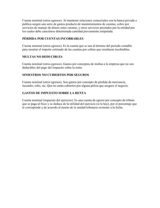 Cuenta nominal (otros egresos). Al mantener relaciones comerciales con la banca privada o
publica surgen una serie de gastos producto de mantenimientos de cuentas, cobro por
servicios de manejo de dinero entre cuentas, y otros servicios prestados por la entidad por
los cuales debe cancelarse determinada cantidad previamente estipulada.

PÉRDIDA POR CUENTAS INCOBRABLES

Cuenta nominal (otros egresos). Es la cuenta que se usa al término del período contable
para mostrar el importe estimado de las cuentas por cobrar que resultaran incobrables.

MULTAS NO DEDUCIBLES

Cuenta nominal (otros egresos). Gastos por conceptos de multas a la empresa que no son
deducibles del pago del impuesto sobre la renta.

SINIESTROS NO CUBIERTOS POR SEGUROS

Cuenta nominal (otros egresos). Son gastos por concepto de pérdida de mercancía,
incendio, robo, etc. Que no están cubiertos por alguna póliza que asegure el negocio.

GASTOS DE IMPUESTO SOBRE LA RENTA

Cuenta nominal (impuesto del ejercicio). Es una cuenta de egreso por concepto de tributo
que se paga al fisco y se deduce de la utilidad del ejercicio (si la hay), por el porcentaje que
le corresponde y de acuerdo al monto de la unidad tributaria existente a la fecha.
 