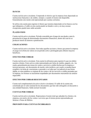 BANCOS

Cuenta real de activo circulante. Comprende el efectivo que la empresa tiene depositado en
instituciones bancarias o de crédito, siempre y cuando el mismo esté disponible.
Generalmente este monto está representado por cuentas corrientes.

Se utiliza esta cuenta para registrar el dinero que tenemos depositado en los bancos con los
que trabajamos, el saldo en esta cuenta puede ser deudor o cero y en muy escasas
excepciones puede tener saldo acreedor.

PLAZOS FIJOS

Cuenta real de activo circulante. Período concedido por el pago de una deuda o para la
presentación al pago de determinados documentos financieros, dentro del cual no se
producen interés de demora o penalización.

COLOCACIONES

Cuenta real de activo circulante. Son todas aquellas acciones y bonos que ponen la empresa
en juego en la bolsa de valores en un período corto o prolongado para obtener mayores
beneficios.

EFECTOS POR COBRAR

Cuenta real de activo circulante. Esta cuenta la utilizamos para registrar lo que nos deben
nuestros clientes. Estos activos están representados por letras de cambio, pagarés, etc., los
cuales generalmente provienen de ventas a servicios a crédito hechos por la empresa a
terceras personas, son documentos de mucho valor jurídicos, por cuanto se pueden hacer
exigibles a la fecha de vencimiento o proceder a su cobro por vía judicial en una forma
rápida, en otras palabras se originan de las ventas o de los servicios a crédito prestados por
la empresa, los mismos se encuentran respaldados por documentos mercantiles de carácter
negociable.

EFECTOS POR COBRAR DESCONTADOS

Cuenta real complementaria de activo (Activo circulante). El saldo de la cuenta esta
constituido por el valor nominal de los documentos que han sido entregados en descuento a
una entidad financiera. Saldo normal Acreedor

CUENTAS POR COBRAR

Cuenta real de activo circulante. Representan el monto total que adeudan los clientes a la
empresa, con motivo de las ventas o servicios que el mismo presta representadas por
facturas o Notas de Débitos.

PROVISIÓN PARA CUENTAS INCOBRABLES
 