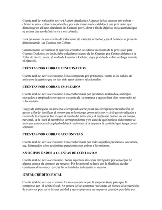 Cuenta real de valuación activo (Activo circulante) Algunas de las cuentas por cobrar –
cliente se convierten en incobrables, por esta razón suele establecer una previsión que
disminuye en el acto circulante las Cuentas por Cobrar a fin de dejarlas en la cantidad que
se estima que en definitiva va a ser cobrada.

Esta previsión es una cuenta de valoración de carácter acreedor y en el balance se presenta
disminuyendo las Cuentas por Cobrar.

Generalmente al finalizar el ejercicio contable se estima un monto de la previsión para
Cuentas Dudosas, es decir, debe calcularse cuanto de las Cuentas por Cobrar abiertas a la
fecha de cierre, o sea, el saldo de Cuentas a Cobrar, cuya gestión de cobro se haga durante
el ejercicio.

CUENTAS POR COBRAR FUNCIONARIOS

Cuenta real de activo circulante. Esta compuesta por prestamos, ventas o los saldos de
anticipos de gastos que no han sido reportados o relacionados.

CUENTAS POR COBRAR EMPLEADOS

Cuenta real de activo circulante. Esta conformada por prestamos realizados, anticipos
otorgados a empleados por gastos a cuenta de la empresa y que no han sido reportados ni
relacionados.

Luego de entregado un anticipo, el empleado debe pasar su correspondiente relación de
gastos a fin de justificar el monto que se le otorgo como anticipo, y si el gasto realizado a
cuenta de la empresa fue mayor al monto del anticipo y el empleado coloco de su dinero
personal, se le hará el reembolso correspondiente y en caso de que hubiese sido menor al
anticipo, entonces el empleado deberá rembolsar a la empresa la cantidad que tenga como
sobrante.

CUENTAS POR COBRAR ACCIONISTAS

Cuenta real de activo circulante. Esta conformada por todos aquellos prestamos, adelantos,
etc. Entregados a los accionistas pendientes por cobrar a los mismos.

ANTICIPOS DADOS A CUENTAS DE CONTRATOS

Cuenta real de activo circulante. Todos aquellos anticipos entregados por concepto de
alguna cuenta de contrato en proceso. Por lo general se hace con la finalidad de dar
comienzo al mismo y realizar las actividades inherentes al mismo.

ICSVM, CRÉDITO FISCAL

Cuenta real de activo circulante. Es una acreencia que la empresa tiene para que le
compense con el débito fiscal. Se genera de las compras realizadas de bienes o la recepción
de servicios por parte de una entidad y que representa un impuesto causado que debe ser
 