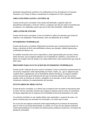 declarado mensualmente conforme a lo establecido en la ley de Impuesto al Consumo
Suntuario y de Ventas al Mayor, actualmente Iva (Impuesto al Valor Agregado)

ADELANTO POR GASTOS A JUSTIFICAR

Cuenta real de activo circulante. Esta cuenta está destinada a registrar todos los
desembolsos efectuados a razón de viáticos o cualquier otro tipo de viáticos incurridos por
la empresa o los empleados, gastos que aun no han sido efectuados. Saldo deudor.

ADELANTOS DE SUELDO

Cuenta real de activo circulante. Como su nombre lo indica son anticipos que le hace la
empresa a sus empleados. Posteriormente, éstos son deducidos de su sueldo.

INVERSIONES TEMPORALES

Cuenta real de activo circulante. Representa inversiones que el comerciante ha hecho en
bienes o derechos de fácil convertibilidad en dinero, por ejemplo: cédulas hipotecarias,
certificados de ahorros, etc.

Es también conocido como activo especulativo, están representados por acciones, bonos,
títulos diversos, que la empresa adquiere con la finalidad de venderlos y convertirlos en
dinero en un lapso corto de tiempo y los cuales deben tener como característica que sean de
fácil venta.

PROVISIÓN PARA FLUCTUACION DE INVERSIONES TEMPORALES

Cuenta real de valuación de activo (activo circulante). Como se menciono anteriormente las
inversiones temporales están representadas por bonos, títulos, etc., que se adquieren para
venderlo fácil y rápidamente con la finalidad de obtener beneficios, la empresa también
estima una provisión para la fluctuación de estas inversiones debido a que las mismas
pueden variar en términos de montos, cantidades en el mercado, es decir sufre determinadas
variaciones conforme al comportamiento del mercado.

INVENTARIOS DE MERCANCÍAS

Cuenta de activo circulante, es el dinero que la empresa tiene invertido en mercancías para
la venta. Son los conocidos artículos que compra la empresa, para la venta, lo constituyen
los bienes adquiridos por la empresa con la finalidad exclusiva de destinarlos a la venta.

Los artículos incluidos en este renglón deben estar registrados a su precio de costo, o al
precio existente para ese momento en el mercado, si es menor que el costo.

En el caso de una empresa comercial estará representada por la existencia de mercancía
para la venta en una fecha determinada, en cambio, en el caso de una empresa industrial
estará representada por el inventario de materia prima, productos en proceso e inventario de
productos terminados.
 