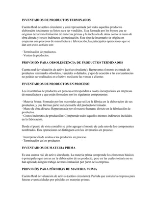 INVENTARIOS DE PRODUCTOS TERMINADOS

Cuenta Real de activo circulante y está representada por todos aquellos productos
elaborados totalmente ya listos para ser vendidos. Esta formada por los bienes que se
originan de la transformación de materias primas y la inclusión de otros como la mano de
obra directa y costos indirectos de producción. Este tipo de inventario se origina en
empresas con procesos de manufactura o fabricación, las principales operaciones que se
dan con estos activos son:

· Terminación de productos.
· Ventas de productos.

PROVISIÓN PARA OBSOLESCENCIA DE PRODUCTOS TERMINADOS

Cuenta real de valuación de activo (activo circulante). Representa el monto estimado de
productos terminados obsoletos, vencidos o dañados, y que de acuerdo a las circunstancias
no podrán ser realizados en efectivo mediante las ventas a clientes

INVENTARIOS DE PRODUCTOS EN PROCESO

Los inventarios de productos en proceso corresponden a costos incorporados en empresas
de manufactura y que están formados por los siguientes componentes:

· Materia Prima: Formado por los materiales que utiliza la fábrica en la elaboración de sus
productos, y que forman parte indispensable del producto terminado.
· Mano de obra directa: Representada por el recurso humano directo en la fabricación de
productos.
· Costos indirectos de producción: Comprende todos aquellos montos indirectos incluidos
en la fabricación.

Desde el punto de vista contable se debe agregar el monto de cada uno de los componentes
nombrados. Dos operaciones se distinguen con los inventarios en proceso:

· Incorporación de costos a los productos en proceso
· Terminación de los productos

INVENTARIOS DE MATERIA PRIMA

Es una cuenta real de activo circulante. La materia prima comprende los elementos básicos
o principales que entran en la elaboración de un producto, pero en las cuales todavía no se
han aplicado ningún trabajo de transformación por parte de la empresa.

PROVISIÓN PARA PÉRDIDAS DE MATERIA PRIMA

Cuenta Real de valuación de activos (activo circulante). Partida que calcula la empresa para
futuras eventualidades por pérdidas en materias primas.
 
