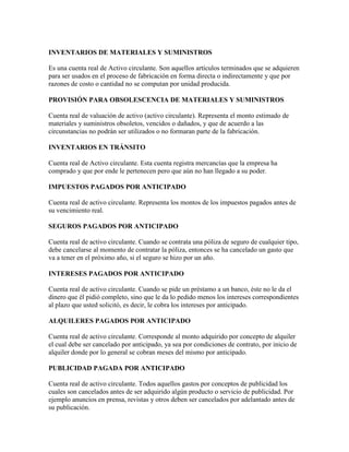 INVENTARIOS DE MATERIALES Y SUMINISTROS

Es una cuenta real de Activo circulante. Son aquellos artículos terminados que se adquieren
para ser usados en el proceso de fabricación en forma directa o indirectamente y que por
razones de costo o cantidad no se computan por unidad producida.

PROVISIÓN PARA OBSOLESCENCIA DE MATERIALES Y SUMINISTROS

Cuenta real de valuación de activo (activo circulante). Representa el monto estimado de
materiales y suministros obsoletos, vencidos o dañados, y que de acuerdo a las
circunstancias no podrán ser utilizados o no formaran parte de la fabricación.

INVENTARIOS EN TRÁNSITO

Cuenta real de Activo circulante. Esta cuenta registra mercancías que la empresa ha
comprado y que por ende le pertenecen pero que aún no han llegado a su poder.

IMPUESTOS PAGADOS POR ANTICIPADO

Cuenta real de activo circulante. Representa los montos de los impuestos pagados antes de
su vencimiento real.

SEGUROS PAGADOS POR ANTICIPADO

Cuenta real de activo circulante. Cuando se contrata una póliza de seguro de cualquier tipo,
debe cancelarse al momento de contratar la póliza, entonces se ha cancelado un gasto que
va a tener en el próximo año, si el seguro se hizo por un año.

INTERESES PAGADOS POR ANTICIPADO

Cuenta real de activo circulante. Cuando se pide un préstamo a un banco, éste no le da el
dinero que él pidió completo, sino que le da lo pedido menos los intereses correspondientes
al plazo que usted solicitó, es decir, le cobra los intereses por anticipado.

ALQUILERES PAGADOS POR ANTICIPADO

Cuenta real de activo circulante. Corresponde al monto adquirido por concepto de alquiler
el cual debe ser cancelado por anticipado, ya sea por condiciones de contrato, por inicio de
alquiler donde por lo general se cobran meses del mismo por anticipado.

PUBLICIDAD PAGADA POR ANTICIPADO

Cuenta real de activo circulante. Todos aquellos gastos por conceptos de publicidad los
cuales son cancelados antes de ser adquirido algún producto o servicio de publicidad. Por
ejemplo anuncios en prensa, revistas y otros deben ser cancelados por adelantado antes de
su publicación.
 
