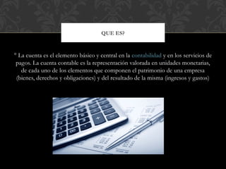 ° La cuenta es el elemento básico y central en la contabilidad y en los servicios de
pagos. La cuenta contable es la representación valorada en unidades monetarias,
de cada uno de los elementos que componen el patrimonio de una empresa
(bienes, derechos y obligaciones) y del resultado de la misma (ingresos y gastos)
QUE ES?
 