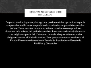 °representan los ingresos y los egresos producto de las operaciones que la
empresa ha tenido entre un periodo determinado comprendido entre dos
fechas. Estas cuentas tienen un carácter transitorio o temporal, su
duración es la misma del periodo contable. Las cuentas de resultado nacen
o se originan a partir del 1º de enero de cada año y se deben cancelar
obligatoriamente al 31 de diciembre. Este grupo de cuentas conforma el
Estado Financiero denominado Estado de Resultados o Estado de
Pérdidas y Ganancias
CUENTAS NOMINALES O DE
RESULTADO
 