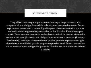 ° aquellas cuentas que representan valores que no pertenecen a la
empresa, ni son obligaciones de la misma, pero que pueden en un futuro
representar un recurso o una obligación para el ente económico y por lo
tanto deben ser registradas y reveladas en los Estados Financieros por
control. Estas cuentas controlan los hechos económicos que no afectan los
recursos del ente (Activos), sus obligaciones externas o internas (Pasivo y
Patrimonio), pero que las operaciones que las generan representan algún
tipo de responsabilidad para la empresa o pueden en el futuro convertirse
en un recurso o una obligación para ella. Pueden ser de naturaleza débito
o crédito
CUENTAS DE ORDEN
 