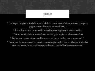 * Úselo para registrar toda la actividad de la cuenta (depósitos, retiros, compras,
pagos y transferencias automáticos).
* Reste los retiros de su saldo anterior para registrar el nuevo saldo.
* Sume los depósitos a su saldo anterior para registrar el nuevo saldo.
* Revise sus transacciones en línea o en su extracto de cuenta mensual. °
* Compare las sumas con las escritas en su registro de cuenta. Marque todas las
transacciones de su registro que se hayan contabilizado en su cuenta.
EJEPLO
 