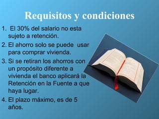 Requisitos y condiciones El 30% del salario no esta sujeto a retención. El ahorro solo se puede  usar para comprar vivienda. Si se retiran los ahorros con un propósito diferente a vivienda el banco aplicará la Retención en la Fuente a que haya lugar. El plazo máximo, es de 5 años.  