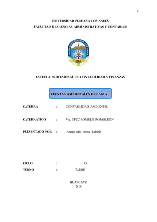 1
UNIVERSIDAD PERUANA LOS ANDES
FACULTAD DE CIENCIAS ADMINISTRATIVAS Y CONTABLES
ESCUELA PROFESIONAL DE CONTABILIDAD Y FINANZAS
CUENTAS AMBIENTALES DEL AGUA
CÁTEDRA : CONTABILIDAD AMBIENTAL
CATEDRÁTICO : Mg. CPCC RÓMULO ROJAS LEÓN
PRESENTADO POR : Araujo arias norma Lizbeth
CICLO : IX
TURNO : TARDE
HUANCAYO
2018
 