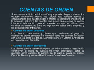 CUENTAS DE ORDEN
Son cuentas a titulo de información que pueden llegar a afectar los
estados financieros. Reúne los valores que reflejan hechos o
circunstancias que pueden llegar a afectar la estructura financiera de
la empresa, así como las cuentas que sirven para efectos de control
interno o información general, además las que se utilizan para
conciliar las diferencias entre los registros contables de la empresa y
las declaraciones tributarias.
 Cuentas de orden deudoras
Los dineros, documentos y bienes que conforman el grupo de
cuentas de orden deudoras se manejan como las cuentas de activo;
por tanto, su saldo es débito. Ejemplo: Bienes y Valores Entregados
en Custodia o en Garantía.
 Cuentas de orden acreedoras
Los bienes que se han recibido para custodia, manejo o negociación
constituyen el grupo de cuentas de orden acreedoras; éstas se
manejan como cuentas de pasivo, por lo cual su saldo es crédito.
Ejemplo: Bienes y Valores Recibidos en Custodia o Garantía.

 