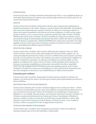 FONDOS FIJOS
Cuenta real de activo circulante, llamada comúnmente Caja Chica, es una cantidad de dinero en
curso legal determinado por la empresa para entender pagos menores de carácter general o de
carácter previamente determinado.
BANCOS
Cuenta real de activo circulante. Comprende el efectivo que la empresa tiene depositado en
instituciones bancarias o de crédito, siempre y cuando el mismo esté disponible. Generalmente
este monto está representado por cuentas corrientes.Se utiliza esta cuenta para registrar el
dinero que tenemos depositado en los bancos con los que trabajamos, el saldo en esta cuenta
puede ser deudor o cero y en muy escasas excepciones puede tener saldo acreedor. PLAZOS
FIJOSCuenta real de activo circulante. Período concedido por el pago de una deuda o para la
presentación al pago de determinados documentos financieros, dentro del cual no se producen
interés de demora o penalización. COLOCACIONESCuenta real de activo circulante. Son todas
aquellas acciones y bonos que ponen la empresa en juego en la bolsa de valores en un período
corto o prolongado para obtener mayores beneficios.
EFECTOS POR COBRAR
Cuenta real de activo circulante. Esta cuenta la utilizamos para registrar lo que nos deben
nuestros clientes. Estos activos están representados por letras de cambio, pagarés, etc., los
cuales generalmente provienen de ventas a servicios a crédito hechos por la empresa a terceras
personas, son documentos de mucho valor jurídicos, por cuanto se pueden hacer exigibles a la
fecha de vencimiento o proceder a su cobro por vía judicial en una forma rápida, en otras
palabras se originan de las ventas o de los servicios a crédito prestados por la empresa, los
mismos se encuentran respaldados por documentos mercantiles de carácter negociable.
EFECTOS POR COBRAR DESCONTADOS Cuenta real complementaria de activo (Activo
circulante). El saldo de la cuenta esta constituido por el valor nominal de los documentos que
han sido entregados en descuento a una entidad financiera. Saldo normal Acreedor

Cuentas por cobrar
Cuenta real de activo circulante. Representan el monto total que adeudan los clientes a la
empresa, con motivo de las ventas o servicios que el mismo presta representadas por facturas o
Notas de Débitos.
PROVISON PARA CUENTAS INCOBRABLES
Cuenta real de valuación activo (Activo circulante) Algunas de las cuentas por cobrar – cliente
se convierten en incobrables, por esta razón suele establecer una previsión que disminuye en el
acto circulante las Cuentas por Cobrar a fin de dejarlas en la cantidad que se estima que en
definitiva va a ser cobrada. Esta previsión es una cuenta de valoración de carácter acreedor y en
el balance se presenta disminuyendo las Cuentas por Cobrar. Generalmente al finalizar el
ejercicio contable se estima un monto de la previsión para Cuentas Dudosas, es decir, debe
calcularse cuanto de las Cuentas por Cobrar abiertas a la fecha de cierre, o sea, el saldo de
Cuentas a Cobrar, cuya gestión de cobro se haga durante el ejercicio.
CUENTAS POR COBRAR FUNCIONARIOS
Cuenta real de activo circulante. Esta compuesta por prestamos, ventas o los saldos de
anticipos de gastos que no han sido reportados o relacionados.
 