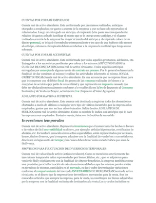 CUENTAS POR COBRAR EMPLEADOS
Cuenta real de activo circulante. Esta conformada por prestamos realizados, anticipos
otorgados a empleados por gastos a cuenta de la empresa y que no han sido reportados ni
relacionados. Luego de entregado un anticipo, el empleado debe pasar su correspondiente
relación de gastos a fin de justificar el monto que se le otorgo como anticipo, y si el gasto
realizado a cuenta de la empresa fue mayor al monto del anticipo y el empleado coloco de su
dinero personal, se le hará el reembolso correspondiente y en caso de que hubiese sido menor
al anticipo, entonces el empleado deberá rembolsar a la empresa la cantidad que tenga como
sobrante.
CUENTAS POR COBRAR ACCIONISTAS
Cuenta real de activo circulante. Esta conformada por todos aquellos prestamos, adelantos, etc.
Entregados a los accionistas pendientes por cobrar a los mismos.ANTICIPOS DADOS A
CUENTAS DE CONTRATOSCuenta real de activo circulante. Todos aquellos anticipos
entregados por concepto de alguna cuenta de contrato en proceso. Por lo general se hace con la
finalidad de dar comienzo al mismo y realizar las actividades inherentes al mismo. ICSVM,
CRÉDITO FISCALCuenta real de activo circulante. Es una acreencia que la empresa tiene para
que le compense con el débito fiscal. Se genera de las compras realizadas de bienes o la
recepción de servicios por parte de una entidad y que representa un impuesto causado que
debe ser declarado mensualmente conforme a lo establecido en la ley de Impuesto al Consumo
Suntuario y de Ventas al Mayor, actualmente Iva (Impuesto al Valor Agregado)
ADELANTO POR GASTOS A JUSTIFICAR
Cuenta real de activo circulante. Esta cuenta está destinada a registrar todos los desembolsos
efectuados a razón de viáticos o cualquier otro tipo de viáticos incurridos por la empresa o los
empleados, gastos que aun no han sido efectuados. Saldo deudor.ADELANTOS DE
SUELDOCuenta real de activo circulante. Como su nombre lo indica son anticipos que le hace
la empresa a sus empleados. Posteriormente, éstos son deducidos de su sueldo.

Inversiones temporales
Cuenta real de activo circulante. Representa inversiones que el comerciante ha hecho en bienes
o derechos de fácil convertibilidad en dinero, por ejemplo: cédulas hipotecarias, certificados de
ahorros, etc. Es también conocido como activo especulativo, están representados por acciones,
bonos, títulos diversos, que la empresa adquiere con la finalidad de venderlos y convertirlos en
dinero en un lapso corto de tiempo y los cuales deben tener como característica que sean de
fácil venta.
PROVISION PARA FLUCTUACION DE INVERSIONES TEMPORALES
Cuenta real de valuación de activo (activo circulante). Como se menciono anteriormente las
inversiones temporales están representadas por bonos, títulos, etc., que se adquieren para
venderlo fácil y rápidamente con la finalidad de obtener beneficios, la empresa también estima
una provisión para la fluctuación de estas inversiones debido a que las mismas pueden variar
en términos de montos, cantidades en el mercado, es decir sufre determinadas variaciones
conforme al comportamiento del mercado.INVENTARIOS DE MERCANCÍASCuenta de activo
circulante, es el dinero que la empresa tiene invertido en mercancías para la venta. Son los
conocidos artículos que compra la empresa, para la venta, lo constituyen los bienes adquiridos
por la empresa con la finalidad exclusiva de destinarlos a la venta.Los artículos incluidos en
 