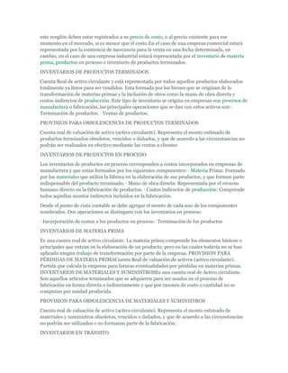 este renglón deben estar registrados a su precio de costo, o al precio existente para ese
momento en el mercado, si es menor que el costo.En el caso de una empresa comercial estará
representada por la existencia de mercancía para la venta en una fecha determinada, en
cambio, en el caso de una empresa industrial estará representada por el inventario de materia
prima, productos en proceso e inventario de productos terminados.
INVENTARIOS DE PRODUCTOS TERMINADOS
Cuenta Real de activo circulante y está representada por todos aquellos productos elaborados
totalmente ya listos para ser vendidos. Esta formada por los bienes que se originan de la
transformación de materias primas y la inclusión de otros como la mano de obra directa y
costos indirectos de producción. Este tipo de inventario se origina en empresas con procesos de
manufactura o fabricación, las principales operaciones que se dan con estos activos son:·
Terminación de productos. · Ventas de productos.
PROVISION PARA OBSOLESCENCIA DE PRODUCTOS TERMINADOS
Cuenta real de valuación de activo (activo circulante). Representa el monto estimado de
productos terminados obsoletos, vencidos o dañados, y que de acuerdo a las circunstancias no
podrán ser realizados en efectivo mediante las ventas a clientes
INVENTARIOS DE PRODUCTOS EN PROCESO
Los inventarios de productos en proceso corresponden a costos incorporados en empresas de
manufactura y que están formados por los siguientes componentes: · Materia Prima: Formado
por los materiales que utiliza la fábrica en la elaboración de sus productos, y que forman parte
indispensable del producto terminado. · Mano de obra directa: Representada por el recurso
humano directo en la fabricación de productos. · Costos indirectos de producción: Comprende
todos aquellos montos indirectos incluidos en la fabricación.
Desde el punto de vista contable se debe agregar el monto de cada uno de los componentes
nombrados. Dos operaciones se distinguen con los inventarios en proceso:
· Incorporación de costos a los productos en proceso · Terminación de los productos
INVENTARIOS DE MATERIA PRIMA
Es una cuenta real de activo circulante. La materia prima comprende los elementos básicos o
principales que entran en la elaboración de un producto, pero en las cuales todavía no se han
aplicado ningún trabajo de transformación por parte de la empresa. PROVISION PARA
PÉRDIDAS DE MATERIA PRIMACuenta Real de valuación de activos (activo circulante).
Partida que calcula la empresa para futuras eventualidades por pérdidas en materias primas.
INVENTARIOS DE MATERIALES Y SUMINISTROSEs una cuenta real de Activo circulante.
Son aquellos artículos terminados que se adquieren para ser usados en el proceso de
fabricación en forma directa o indirectamente y que por razones de costo o cantidad no se
computan por unidad producida.
PROVISION PARA OBSOLESCENCIA DE MATERIALES Y SUMINISTROS
Cuenta real de valuación de activo (activo circulante). Representa el monto estimado de
materiales y suministros obsoletos, vencidos o dañados, y que de acuerdo a las circunstancias
no podrán ser utilizados o no formaran parte de la fabricación.
INVENTARIOS EN TRÁNSITO
 