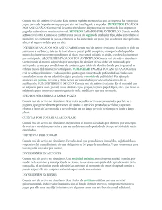 Cuenta real de Activo circulante. Esta cuenta registra mercancías que la empresa ha comprado
y que por ende le pertenecen pero que aún no han llegado a su poder. IMPUESTOS PAGADOS
POR ANTICIPÀDO Cuenta real de activo circulante. Representa los montos de los impuestos
pagados antes de su vencimiento real. SEGUROS PAGADOS POR ANTICIPADO Cuenta real de
activo circulante. Cuando se contrata una póliza de seguro de cualquier tipo, debe cancelarse al
momento de contratar la póliza, entonces se ha cancelado un gasto que va a tener en el próximo
año, si el seguro se hizo por un año.
INTERESES PAGADOS POR ANTICIPADOCuenta real de activo circulante. Cuando se pide un
préstamo a un banco, éste no le da el dinero que él pidió completo, sino que le da lo pedido
menos los intereses correspondientes al plazo que usted solicitó, es decir, le cobra los intereses
por anticipado. ALQUILERES PAGADOS POR ANTICIPADO Cuenta real de activo circulante.
Corresponde al monto adquirido por concepto de alquiler el cual debe ser cancelado por
anticipado, ya sea por condiciones de contrato, por inicio de alquiler donde por lo general se
cobran meses del mismo por anticipado. PUBLICIDAD PAGADA POR ANTICIPADO Cuenta
real de activo circulante. Todos aquellos gastos por conceptos de publicidad los cuales son
cancelados antes de ser adquirido algún producto o servicio de publicidad. Por ejemplo
anuncios en prensa, revistas y otros deben ser cancelados por adelantado antes de su
publicación. SUMINISTROS DE OFICINA Cuenta real de activo circulante. Es el material que
se adquiere para usar (gastar) en su oficina: clips, grapas, lápices, papel, tipex, etc., que tiene su
existencia para consecutivamente gastarlo en la medida en que sea necesario.
EFECTOS POR COBRAR A LARGO PLAZO
Cuenta real de activo no circulante. Son todos aquellos activos representados por letras o
pagares, que generalmente provienen de ventas o servicios prestados a crédito y que son
efectos a favor de la compañía a ser cobradas en un largo periodo de tiempo es decir a largo
plazo.
CUENTAS POR COBRAR A LARGO PLAZO
Cuenta real de activo no circulante. Representa el monto adeudado por clientes por concepto
de ventas o servicios prestados y que en un determinado periodo de tiempo establecido serán
cancelados.
HIPOTECAS POR COBRAR
Cuenta real de activo no circulante. Derecho real que grava bienes inmuebles, sujetándolos a
responder del cumplimiento de una obligación o del pago de una deuda. Y que representa para
la compañía un valor por cobrar.
INVERSIONES EN ACCIONES
Cuenta real de activo no circulante. Una sociedad anónima constituye un capital común, por
medio de la emisión y suscripción de acciones, las acciones son parte del capital común de la
compañía, el accionista puede adquirir las acciones al momento de crear el capital común o
puede adquirirlo de cualquier accionista que venda sus acciones.
INVERSIONES EN BONOS
Cuenta real de activo no circulante. Son títulos de créditos emitidos por una entidad
gubernamental, industrial o financiera, con el fin de obtener efectivo, comprometiéndose a
pagar por ello una taza fija de interés y en algunos casos una retribución anual adicional.
 