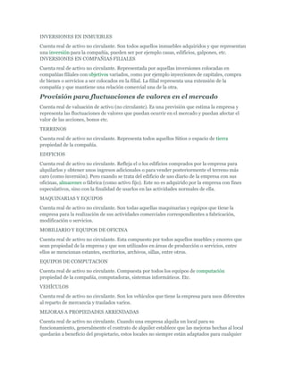 INVERSIONES EN INMUEBLES
Cuenta real de activo no circulante. Son todos aquellos inmuebles adquiridos y que representan
una inversión para la compañía, pueden ser por ejemplo casas, edificios, galpones, etc.
INVERSIONES EN COMPAÑIAS FILIALES
Cuenta real de activo no circulante. Representada por aquellas inversiones colocadas en
compañías filiales con objetivos variados, como por ejemplo inyecciones de capitales, compra
de bienes o servicios a ser colocados en la filial. La filial representa una extensión de la
compañía y que mantiene una relación comercial una de la otra.

Provisión para fluctuaciones de valores en el mercado
Cuenta real de valuación de activo (no circulante). Es una previsión que estima la empresa y
representa las fluctuaciones de valores que puedan ocurrir en el mercado y puedan afectar el
valor de las acciones, bonos etc.
TERRENOS
Cuenta real de activo no circulante. Representa todos aquellos Sitios o espacio de tierra
propiedad de la compañía.
EDIFICIOS
Cuenta real de activo no circulante. Refleja el o los edificios comprados por la empresa para
alquilarlos y obtener unos ingresos adicionales o para vender posteriormente el terreno más
caro (como inversión). Pero cuando se trata del edificio de uso diario de la empresa con sus
oficinas, almacenes o fábrica (como activo fijo). Este no es adquirido por la empresa con fines
especulativos, sino con la finalidad de usarlos en las actividades normales de ella.
MAQUINARIAS Y EQUIPOS
Cuenta real de activo no circulante. Son todas aquellas maquinarias y equipos que tiene la
empresa para la realización de sus actividades comerciales correspondientes a fabricación,
modificación o servicios.
MOBILIARIO Y EQUIPOS DE OFICINA
Cuenta real de activo no circulante. Esta compuesto por todos aquellos muebles y enceres que
sean propiedad de la empresa y que son utilizados en áreas de producción o servicios, entre
ellos se mencionan estantes, escritorios, archivos, sillas, entre otros.
EQUIPOS DE COMPUTACION
Cuenta real de activo no circulante. Compuesta por todos los equipos de computación
propiedad de la compañía, computadoras, sistemas informáticos. Etc.
VEHÍCULOS
Cuenta real de activo no circulante. Son los vehículos que tiene la empresa para usos diferentes
al reparto de mercancía y traslados varios.
MEJORAS A PROPIEDADES ARRENDADAS
Cuenta real de activo no circulante. Cuando una empresa alquila un local para su
funcionamiento, generalmente el contrato de alquiler establece que las mejoras hechas al local
quedarán a beneficio del propietario, estos locales no siempre están adaptados para cualquier
 