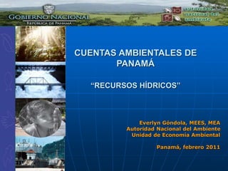 CUENTAS AMBIENTALES DE
PANAMÁ
“RECURSOS HÍDRICOS”
Everlyn Góndola, MEES, MEA
Autoridad Nacional del Ambiente
Unidad de Economía Ambiental
Panamá, febrero 2011
 
