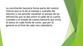 La conciliación bancaria forma parte del control
interno que se le da al manejo y custodia del
efectivo y nos permite visualizar el porque de las
diferencias que se dan entre el saldo de la cuenta
contable y el estado de cuenta bancario que envía
el banco en cada fecha de corte, que por lo
general es al final de cada mes calendario.
 