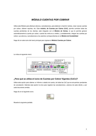 MÓDULO CUENTAS POR COBRAR

Utilice este Módulo para efectuar abonos y cancelaciones, para elaborar e imprimir recibos, crear nuevas cuentas
por cobrar, obtener reportes, etc. Este módulo, de Cuentas por Cobrar (CxC), permite controlar todas las
cuentas pendientes de los clientes; está integrado con el Módulo de Ventas, lo que le permite generar
automáticamente la cuenta por cobrar, cuando las venta es a crédito; y contablemente, integrar las cuentas por
cobrar, sus abonos y cancelaciones a los asientos correspondientes en el Módulo de Contabilidad.


Haga clic en este icono del menú principal para ingresar al Módulo Cuentas por Cobrar.




Le indica el siguiente menú:




¿Para qué se utiliza el ícono de Cuentas por Cobrar Vigentes (CxCv)?
Utilice esta opción para obtener un informe o estado de cuenta, de todas las CxC que se encuentran pendientes
de cancelación. Además esta opción le sirve para registrar las cancelaciones u abonos de cada cliente, y por
cada documento emitido.

Haga clic en el siguiente icono:




Muestra la siguiente pantalla:




                                                                                                              1
 