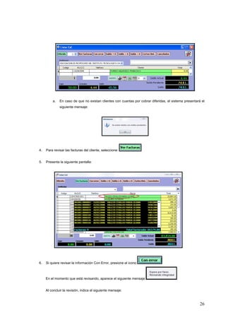 a.   En caso de que no existan clientes con cuantas por cobrar diferidas, el sistema presentará el
              siguiente mensaje:




4.   Para revisar las facturas del cliente, seleccione:


5.   Presenta la siguiente pantalla:




6.   Si quiere revisar la información Con Error, presione el icono



     En el momento que está revisando, aparece el siguiente mensaje


     Al concluir la revisión, indica el siguiente mensaje:



                                                                                                        26
 